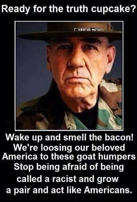 Ready for the truth cupcake? Wake up and smell the bacon! We're loosing our beloved America to these goat humpers Stop being afraid of being called a racist and grow a pair and act like Americans.