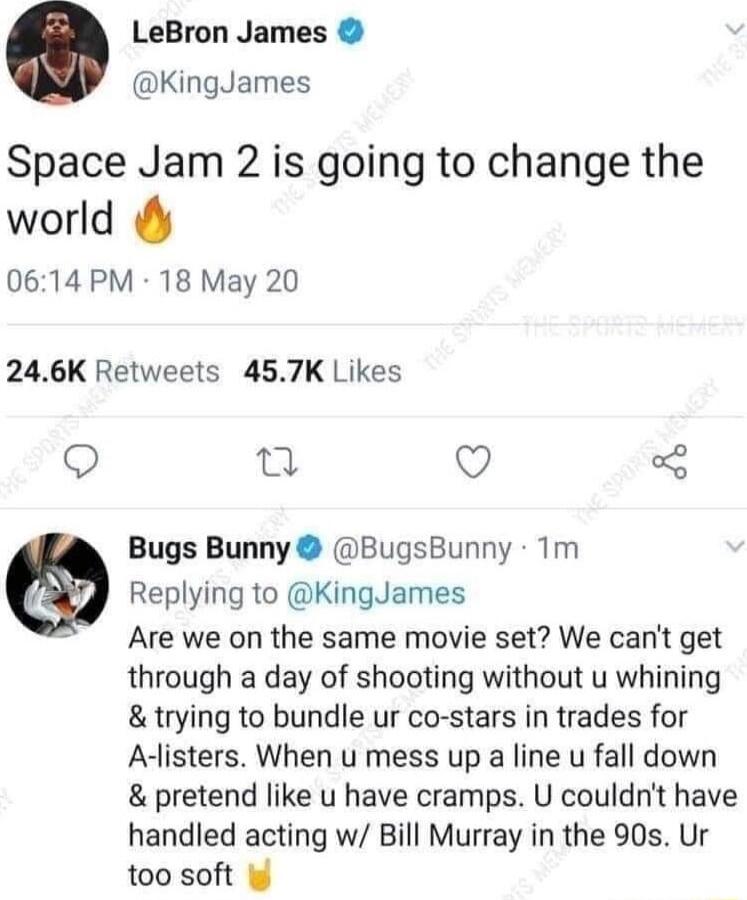 LeBron James KingJames Space Jam 2 is going to change the world 0614 PM 18 May 20 246K Retweets 457K Likes Q 0 Q Bugs Bunny BugsBunny 1m Replying to KingJames Are we on the same movie set We cant get through a day of shooting without u whining trying to bundle ur co stars in trades for Alisters When u mess up a line u fall down pretend like u have cramps U couldnt have handled acting w Bill Murray