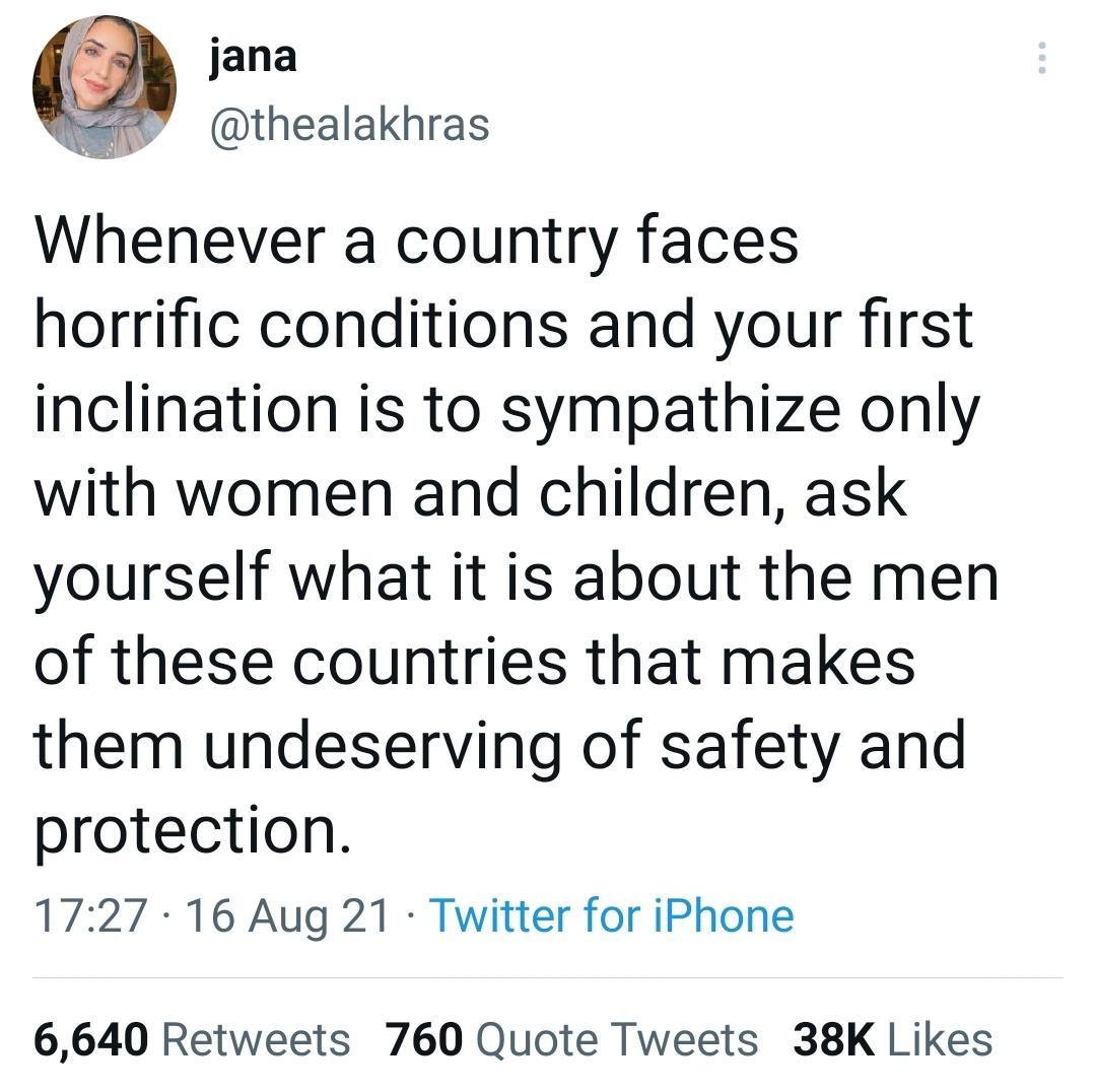 jana thealakhras Whenever a country faces horrific conditions and your first inclination is to sympathize only with women and children ask yourself what it is about the men of these countries that makes them undeserving of safety and protection 1727 16 Aug 21 Twitter for iPhone 6640 Retweets 760 Quote Tweets 38K Likes