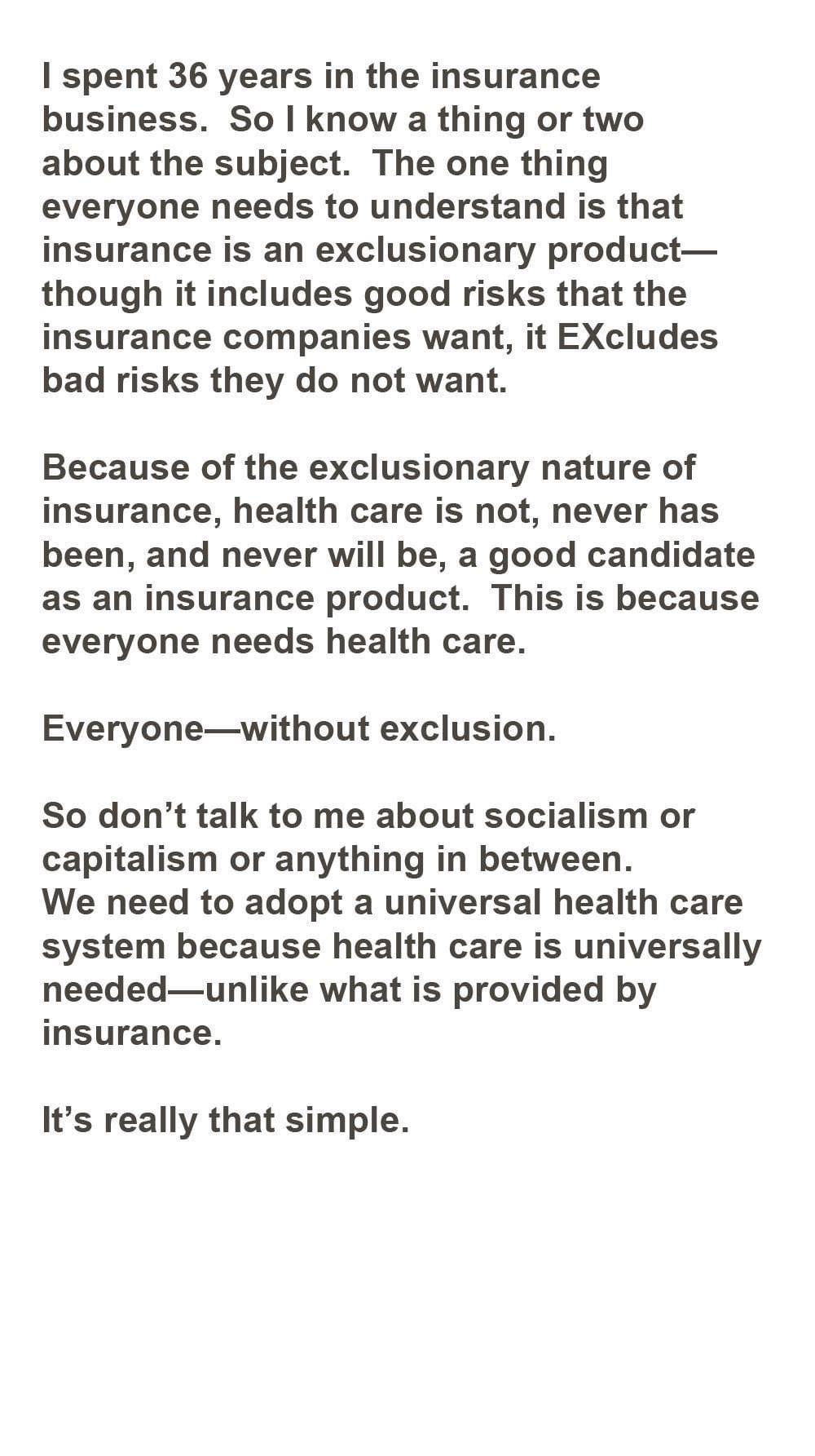 spent 36 years in the insurance business So know a thing or two about the subject The one thing everyone needs to understand is that insurance is an exclusionary product though it includes good risks that the insurance companies want it EXcludes bad risks they do not want Because of the exclusionary nature of insurance health care is not never has been and never will be a good candidate as an insu