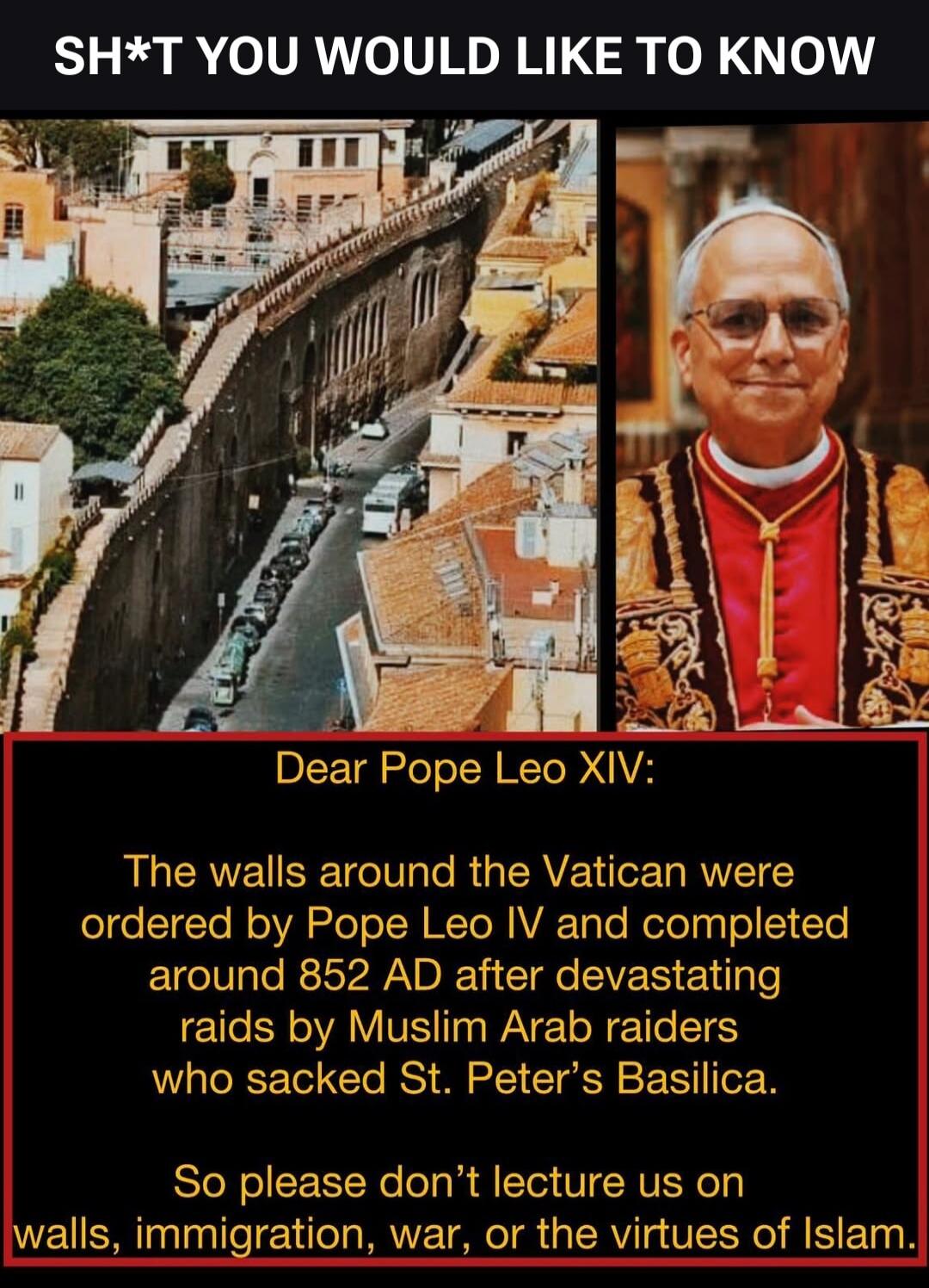 SH*T YOU WOULD LIKE TO KNOW Dear Pope Leo XIV: The walls around the Vatican were ordered by Pope Leo IV and completed around 852 AD after devastating raids by Muslim Arab raiders who sacked St. Peter's Basilica. So please don't lecture us on walls, immigration, war, or the virtues of Islam.