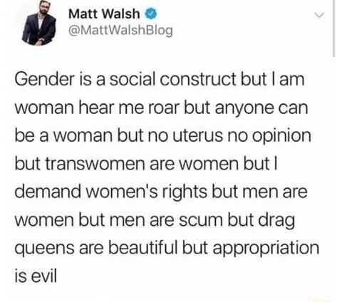 Matt Walsh MattWalshBlog Gender is a social construct but am woman hear me roar but anyone can be a woman but no uterus no opinion but transwomen are women but demand womens rights but men are women but men are scum but drag queens are beautiful but appropriation is evil