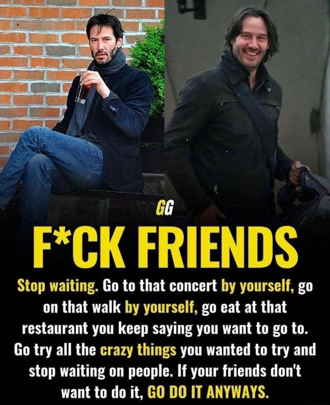 FCK FRIENDS Stop waiting Go to that concert by yourself go on that walk by yourself go eat at that restaurant you keep saying you want to go to Go try all the crazy things you wanted to try and stop waiting on people If your friends dont want to do it GO DO IT ANYWAYS