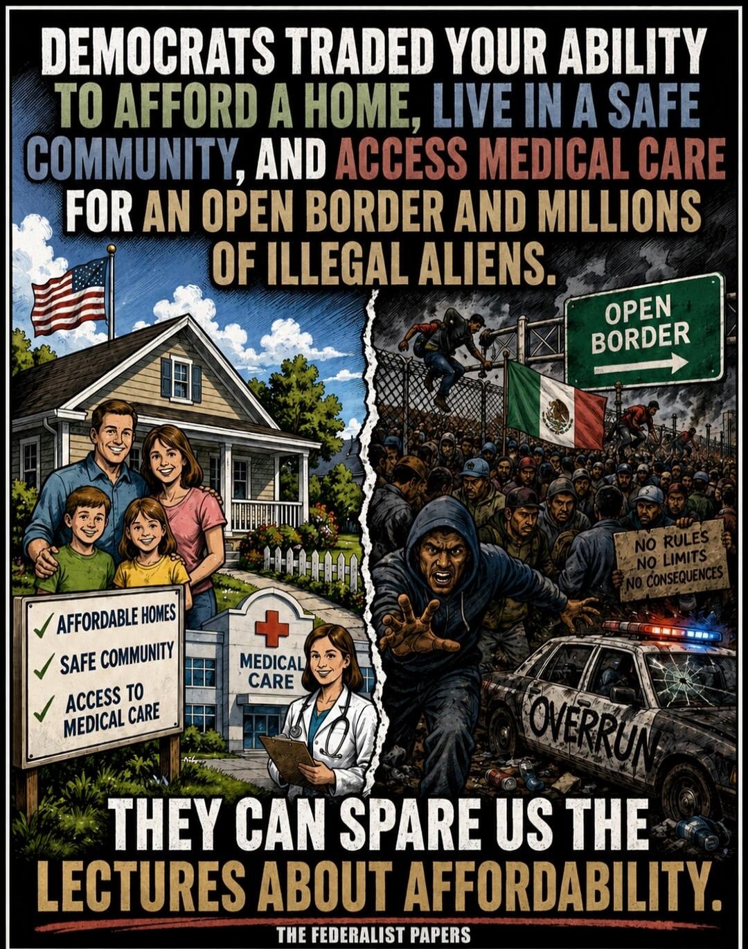 DEMOCRATS TRADED YOUR ABILITY TO AFFORD A HOME, LIVE IN A SAFE COMMUNITY, AND ACCESS MEDICAL CARE FOR AN OPEN BORDER AND MILLIONS OF ILLEGAL ALIENS. AFFORDABLE HOMES. SAFE COMMUNITY. ACCESS TO MEDICAL CARE. MEDICAL CARE. OPEN BORDER. NO RULES NO LIMITS NO CONSEQUENCES. OVERRUN. THEY CAN SPARE US THE LECTURES ABOUT AFFORDABILITY. THE FEDERALIST PAPE