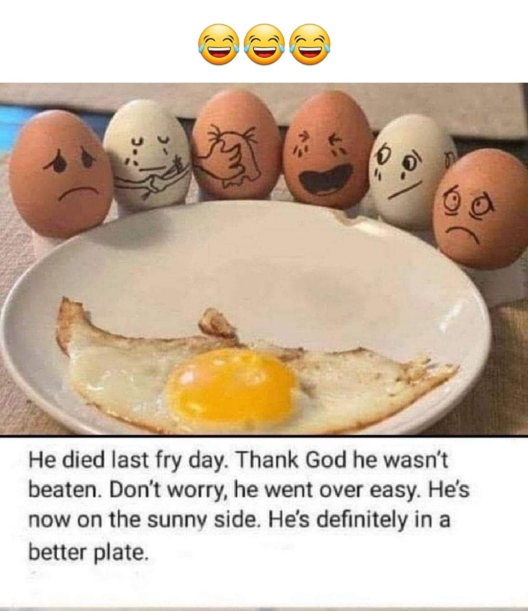 He died last fry day Thank God he wasnt beaten Dont worry he went over easy Hes now on the sunny side Hes definitely in a better plate