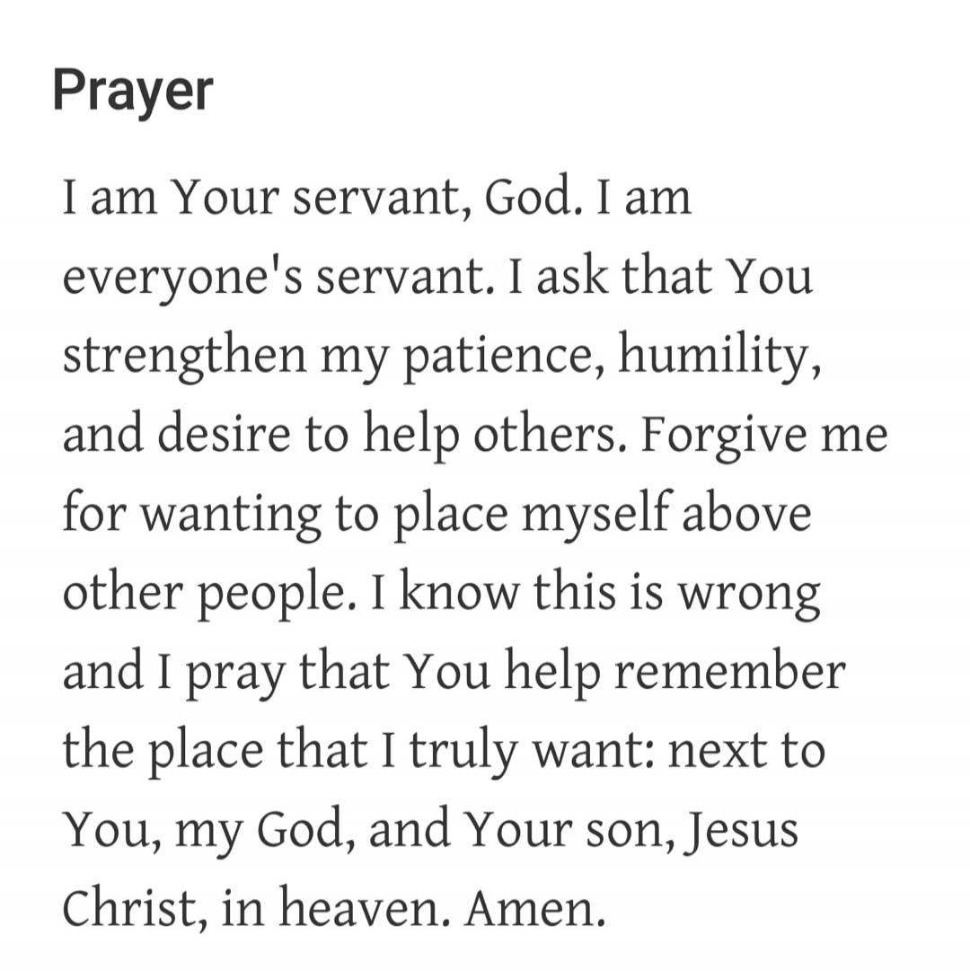 Prayer. I am Your servant, God. I am everyone's servant. I ask that You strengthen my patience, humility, and desire to help others. Forgive me for wanting to place myself above other people. I know this is wrong and I pray that You help remember the place that I truly want: next to You, my God, and Your son, Jesus Christ, in heaven. Amen.
