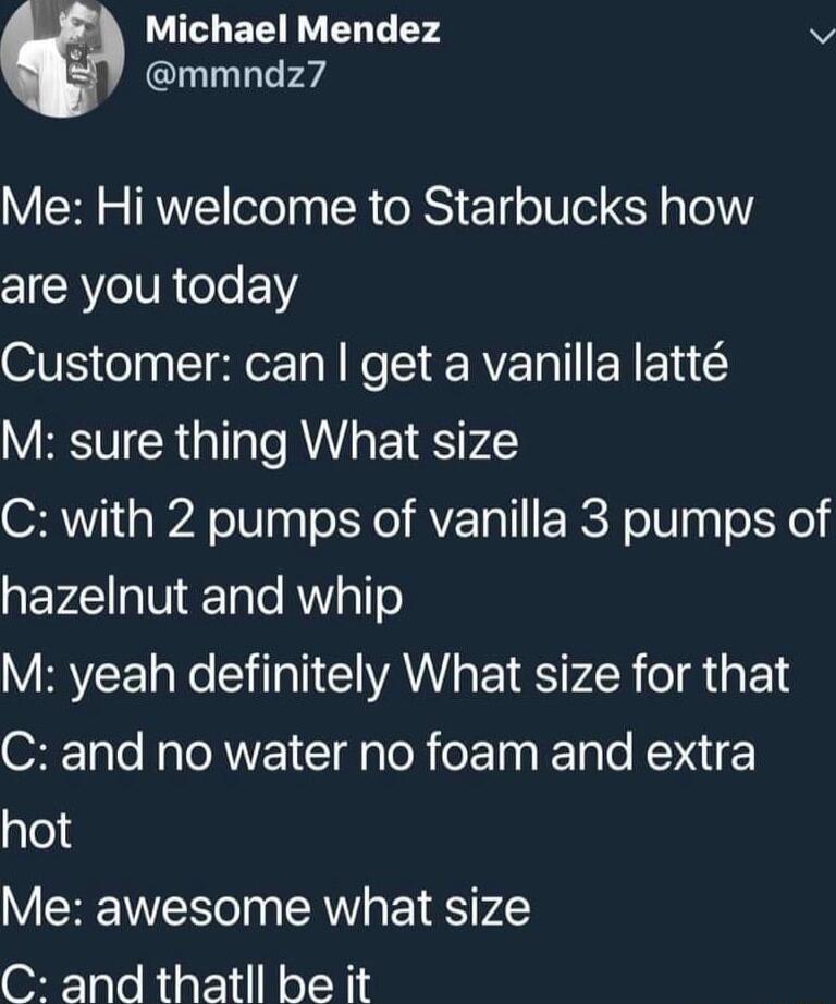 b Michael Mendez v mmndz7 Me Hi welcome to Starbucks how are you today Customer can get a vanilla latt M sure thing What size C with 2 pumps of vanilla 3 pumps of QEVI TN Te RNYsTTe VRVEE e SN VAN EIE Ty LR TR E LY ST o R TOAWVEI Il loR e E TN Fale NONIE hot Me awesome what size C and thatll be it
