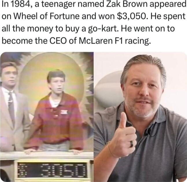 In 1984 a teenager named Zak Brown appeared on Wheel of Fortune and won 3050 He spent all the money to buy a go kart He went on to become the CEO of McLaren F1 racing