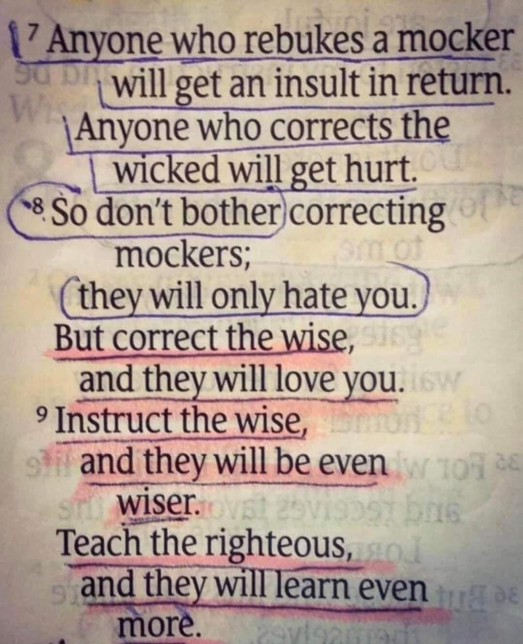 Anyone who rebukes a mocker will get an insult in return. Anyone who corrects the wicked will get hurt. So don't bother correcting mockers; they will only hate you. But correct the wise, and they will love you. Instruct the wise, and they will be even wiser. Teach the righteous, and they will learn even more.