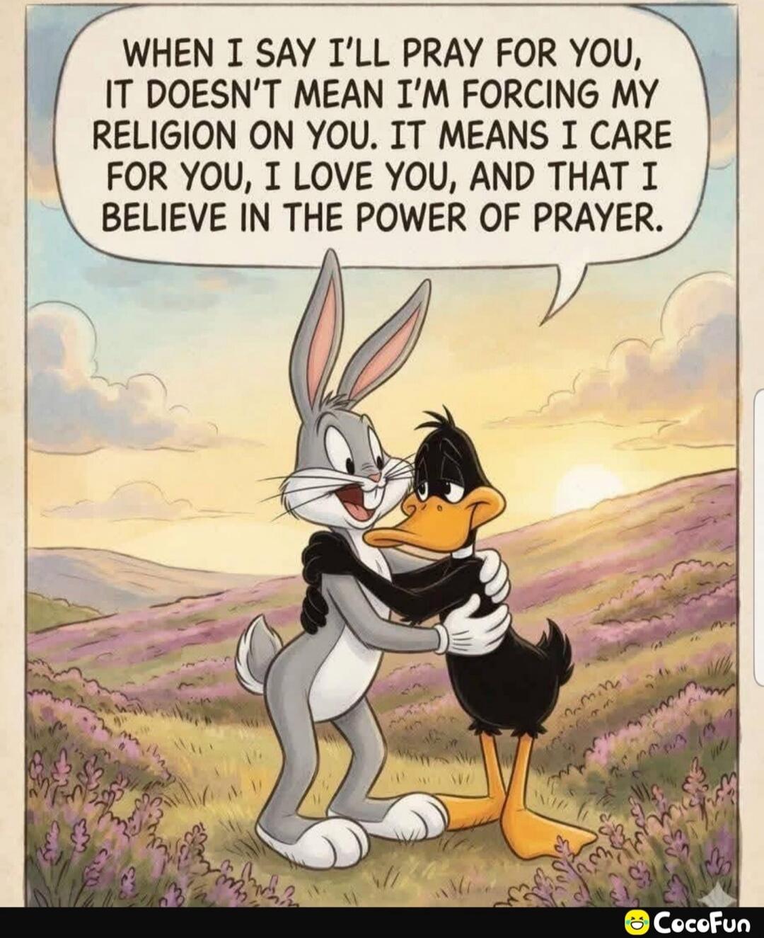 WHEN I SAY I'LL PRAY FOR YOU, IT DOESN'T MEAN I'M FORCING MY RELIGION ON YOU. IT MEANS I CARE FOR YOU, I LOVE YOU, AND THAT I BELIEVE IN THE POWER OF PRAYER.