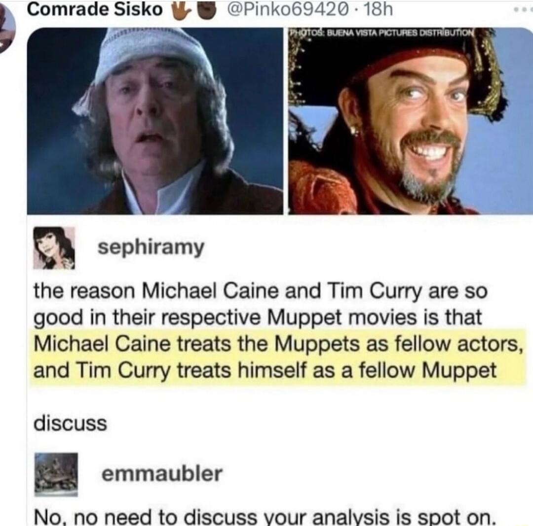 L Comrade Sisko Q sephiramy the reason Michael Caine and Tim Curry are so good in their respective Muppet movies is that Michael Caine treats the Muppets as fellow actors and Tim Curry treats himself as a fellow Muppet discuss emmaubler No no need to discuss vour analvsis is spot on