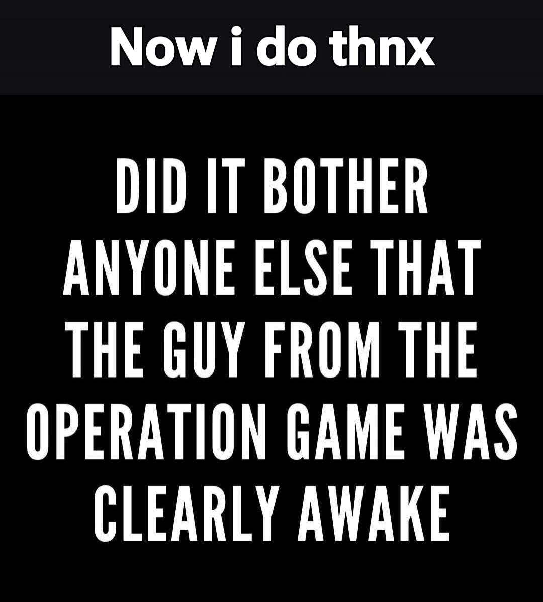 Now i do thnx DID IT BOTHER ANYONE ELSE THAT THE GUY FROM THE OPERATION GAME WAS CLEARLY AWAKE