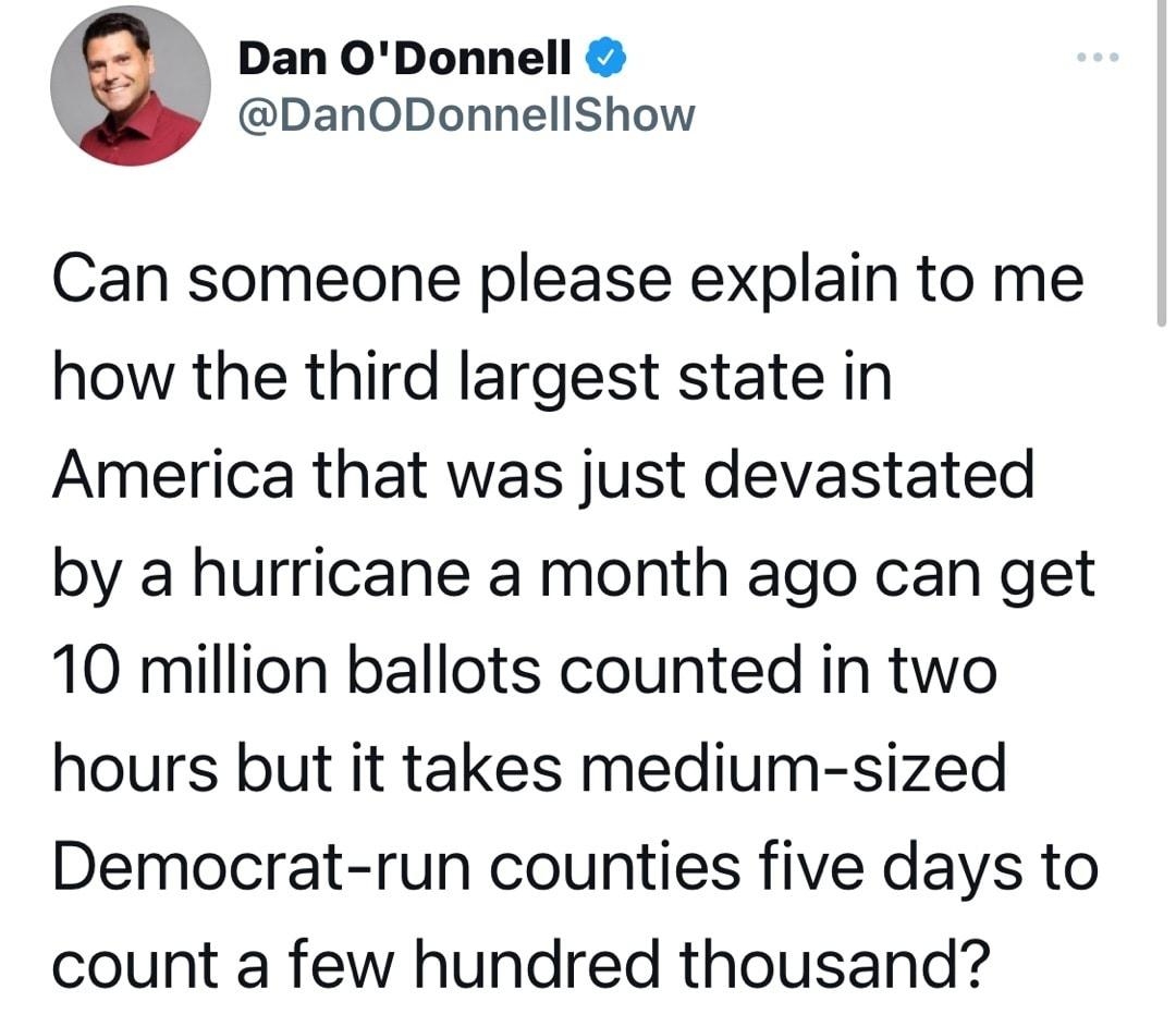 Dan ODonnell DanODonnellShow Can someone please explain to me how the third largest state in America that was just devastated by a hurricane a month ago can get 10 million ballots counted in two hours but it takes medium sized Democrat run counties five days to count a few hundred thousand 708 PM 11922 Twitter for iPhone 112K Retweets 744 Quote Tweets 491K Likes