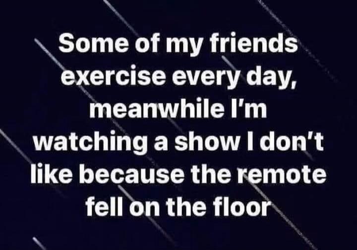 Some of my friends exercise every day, meanwhile I'm watching a show I don't like because the remote fell on the floor