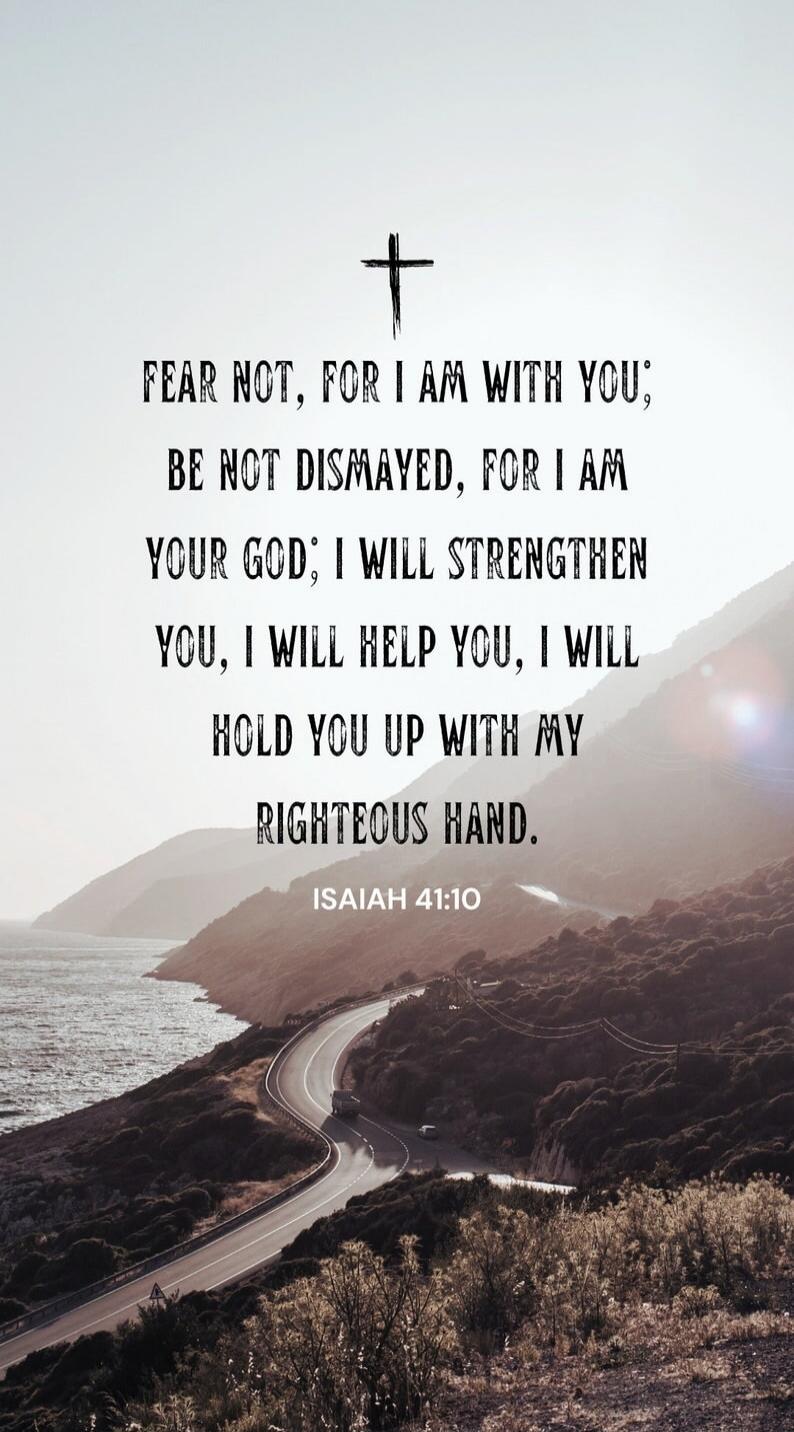 FEAR NOT, FOR I AM WITH YOU; BE NOT DISMAYED, FOR I AM YOUR GOD; I WILL STRENGTHEN YOU, I WILL HELP YOU, I WILL HOLD YOU UP WITH MY RIGHTEOUS HAND. ISAIAH 41:10