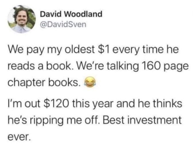 David Woodland DavidSven We pay my oldest 1 every time he reads a book Were talking 160 page chapter books Im out 120 this year and he thinks hes ripping me off Best investment ever