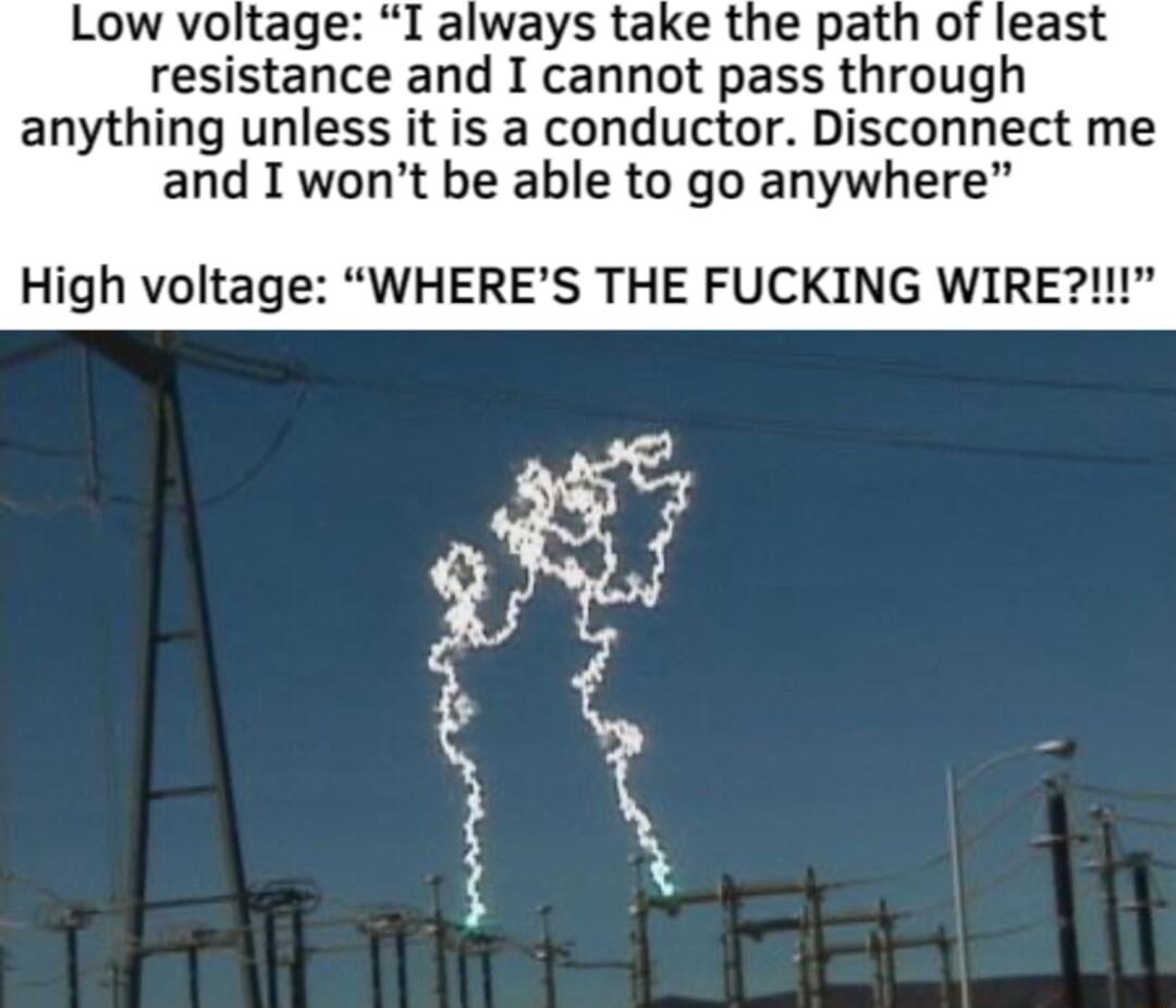 Low voltage I always take the path of least resistance and I cannot pass through anything unless it is a conductor Disconnect me and I wont be able to go anywhere High voltage WHERES THE FUCKING WIRE