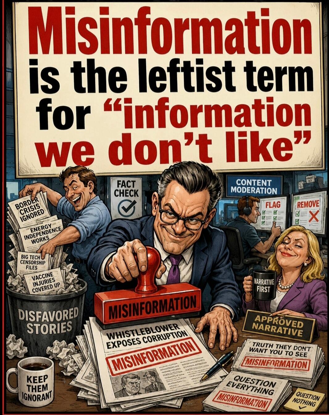 Misinformation is the leftist term for 'information we don't like'. DISFAVORED STORIES. BORDER CRISIS IGNORED. ENERGY INDEPENDENCE WORKS. BIG TECH CENSORSHIP FILES. VACCINE INJURIES COVERED UP. KEEP THEM IGNORANT. FACT CHECK. MISINFORMATION. WHISTLEBLOWER EXPOSES CORRUPTION. CONTENT MODERATION. FLAG. REMOVE. NARRATIVE FIRST. APPROVED NARRATIVE. TRU