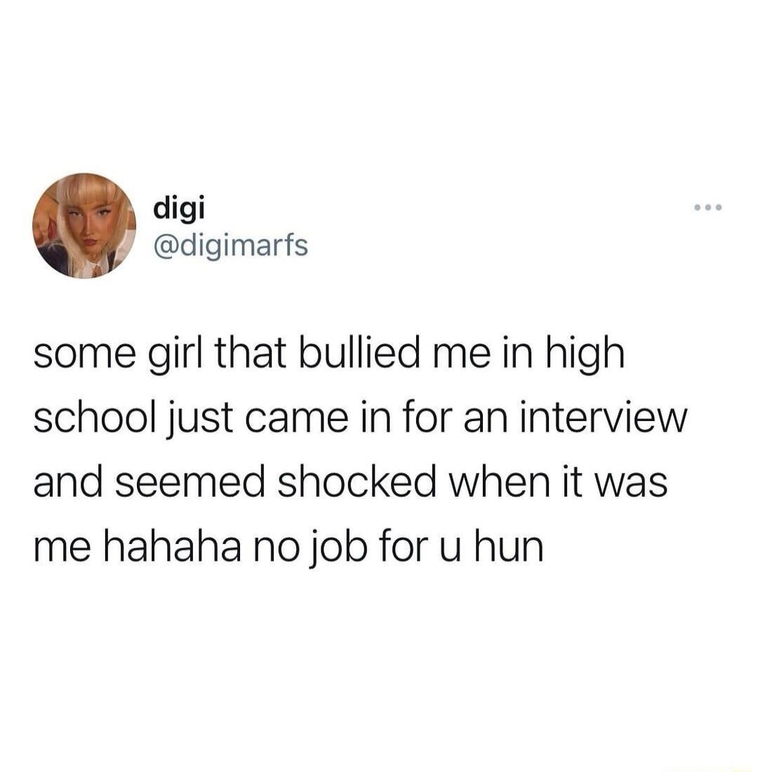 digi digimarfs some girl that bullied me in high school just came in for an interview and seemed shocked when it was me hahaha no job for u hun