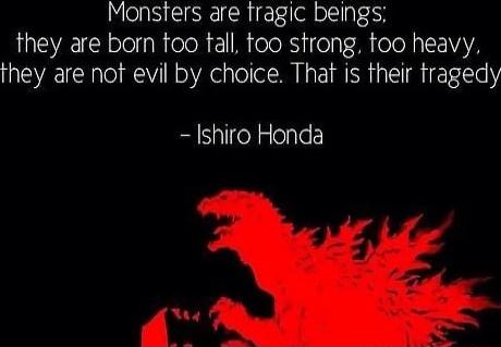 Monsters are fragic beings they are born too tall oo strong too heavy they are not evil by choice That is their fragedy Ishiro Honda