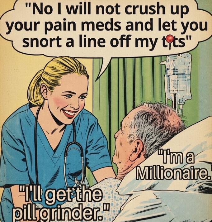No I will not crush up your pain meds and let you snort a line off my tits. I'm a Millionaire. I'll get the pill grinder.