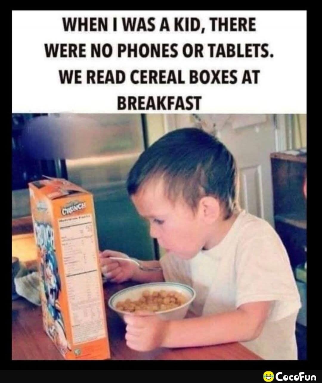 WHEN I WAS A KID, THERE WERE NO PHONES OR TABLETS. WE READ CEREAL BOXES AT BREAKFAST