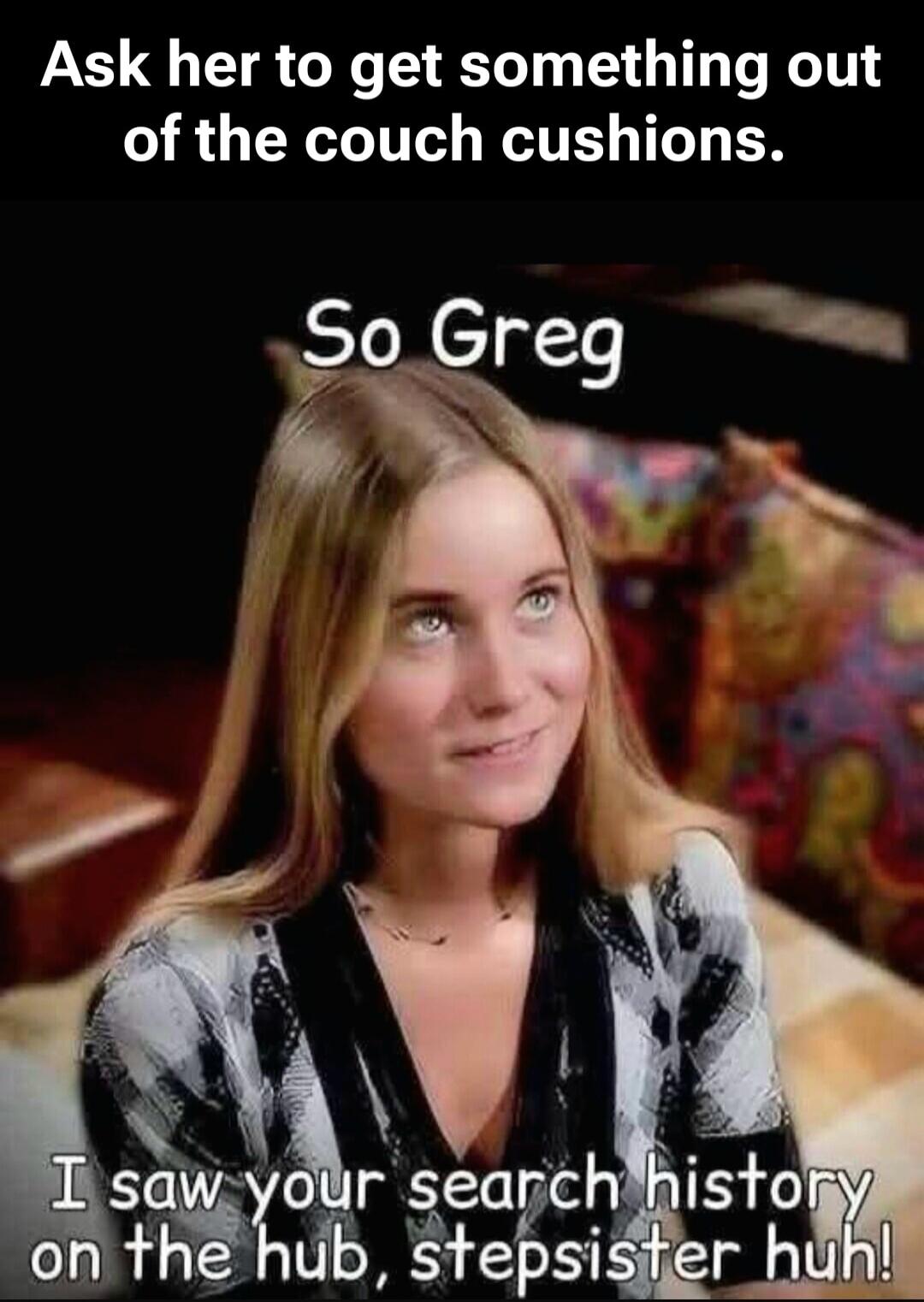 Ask her to get something out of the couch cushions. So Greg, I saw your search history on the hub, stepsister huh!