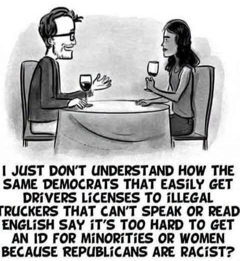 I just don't understand how the same Democrats that easily get drivers licenses to illegal truckers that can't speak or read English say it's too hard to get an ID for minorities or women because Republicans are racist?