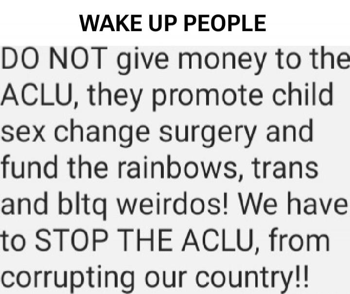 WAKE UP PEOPLE DO NOT give money to the ACLU, they promote child sex change surgery and fund the rainbows, trans and bltq weirdos! We have to STOP THE ACLU, from corrupting our country!!