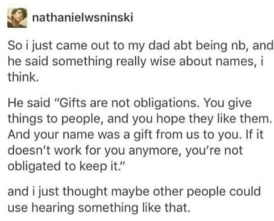 nathanielwsninski So i just came out to my dad abt being nb and he said something really wise about names i think He said Gifts are not obligations You give things to people and you hope they like them And your name was a gift from us to you If it doesnt work for you anymore youre not obligated to keep it and i just thought maybe other people could use hearing something like that