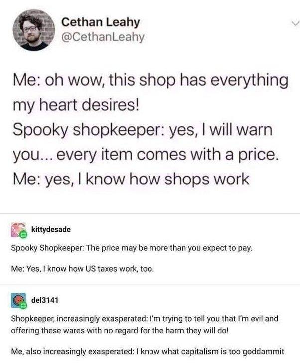 Cethan Leahy CethanLeahy Me oh wow this shop has everything my heart desires Spooky shopkeeper yes will warn you every item comes with a price Me yes know how shops work kittydesade Spooky Shopkeeper The price may be more than you expect to pay Me Yes know how US taxes work too del3141 Shopkeeper increasingly exasperated m trying to tell you that fm evil and offering these wares with no regard for