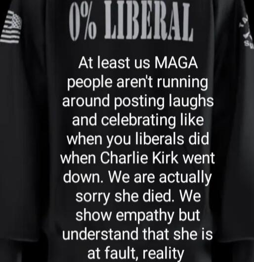 0% LIBERAL
At least us MAGA people aren't running around posting laughs and celebrating like when you liberals did when Charlie Kirk went down. We are actually sorry she died. We show empathy but understand that she is at fault, reality