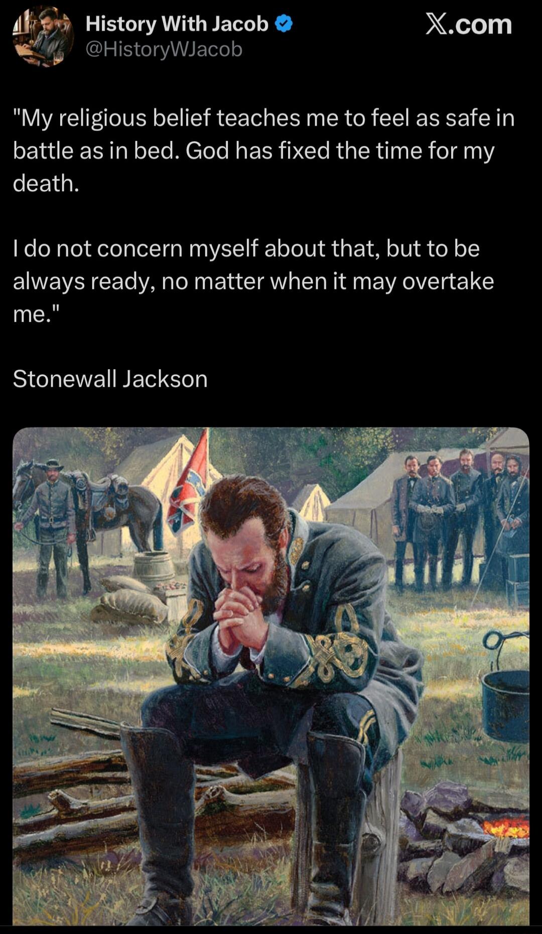 My religious belief teaches me to feel as safe in battle as in bed. God has fixed the time for my death. I do not concern myself about that, but to be always ready, no matter when it may overtake me. Stonewall Jackson