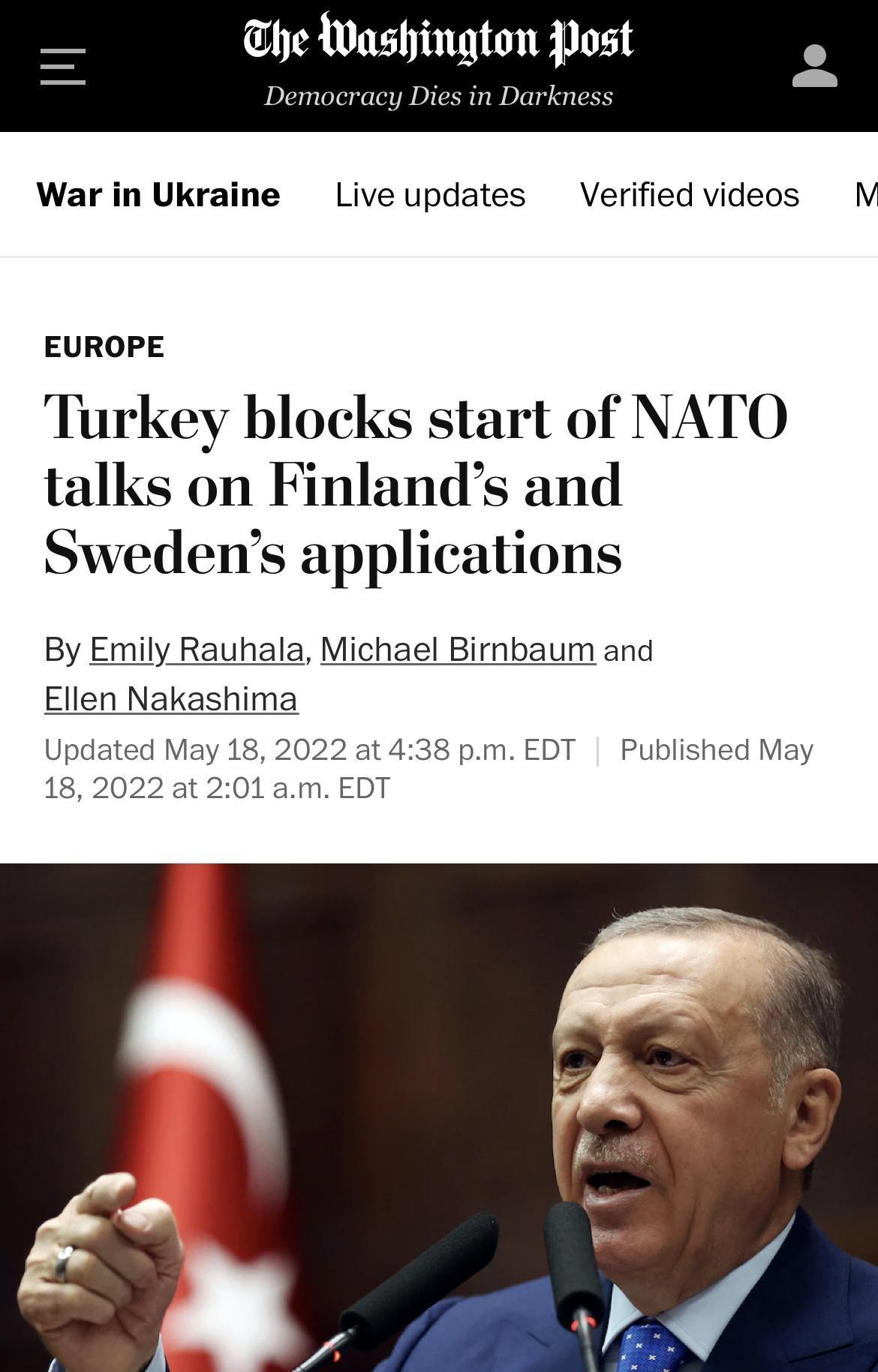 he Washington Post Democracy Dies in Darkness War in Ukraine Live updates Verified videos M EUROPE Turkey blocks start of NATO talks on Finlands and Swedens applications By Emily Rauhala Michael Birnbaum and Ellen Nakashima Updated May 18 2022 at 438 pm EDT Published May 18 2022 at 201 am EDT