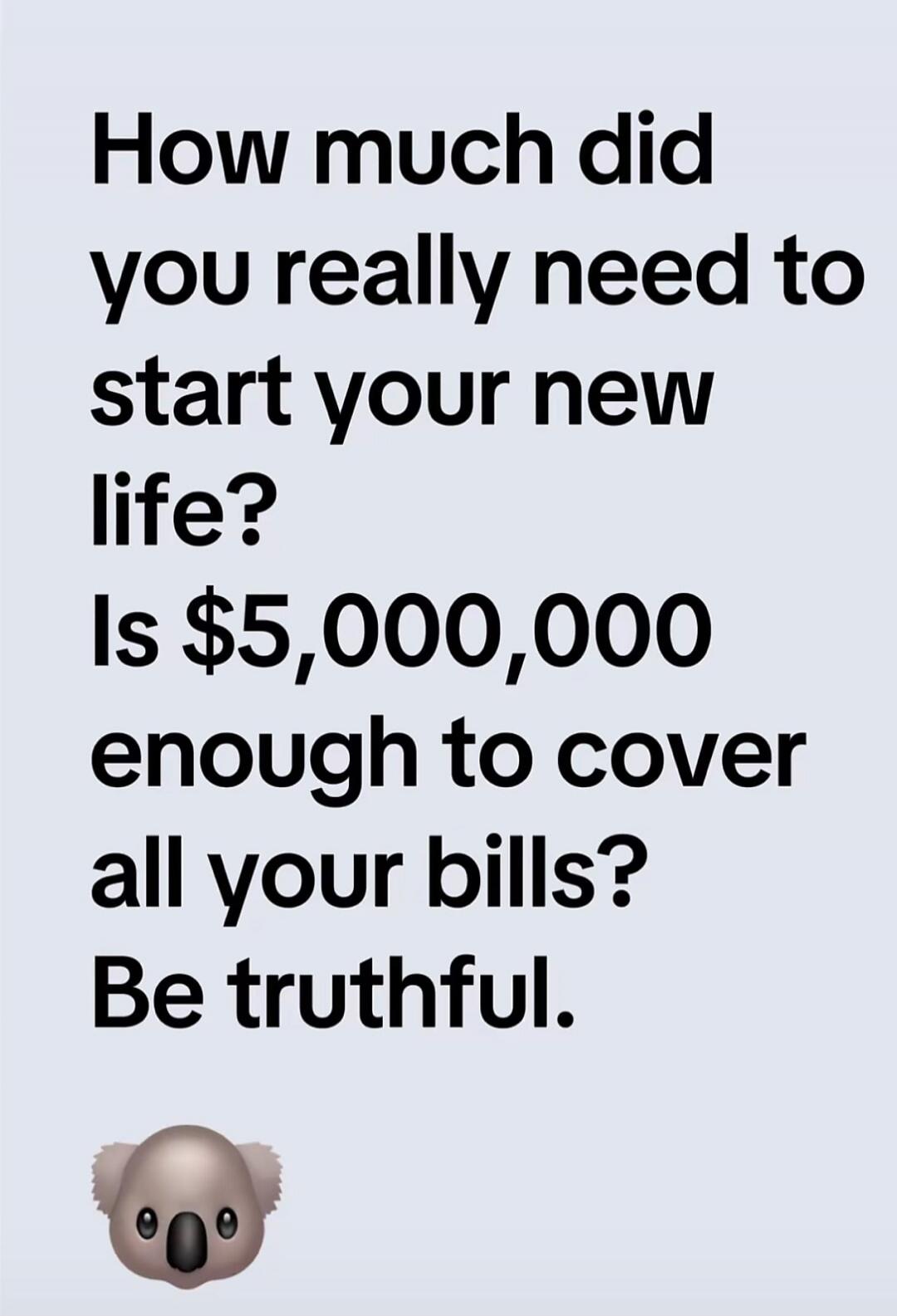How much did you really need to start your new life? Is $5,000,000 enough to cover all your bills? Be truthful.