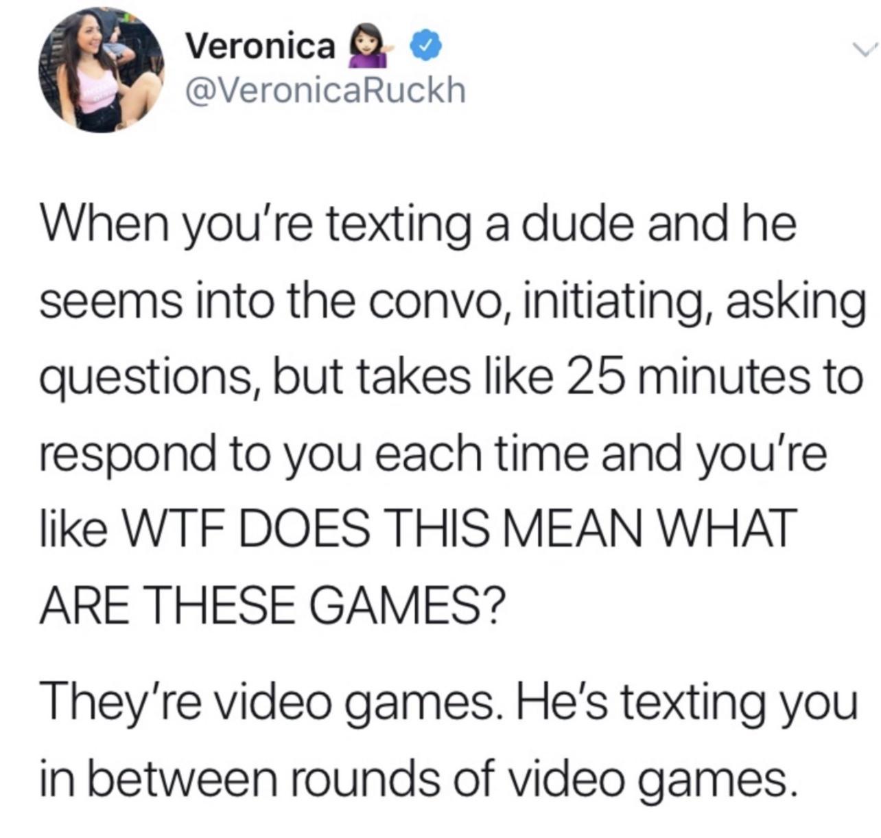 Veronica VeronicaRuckh When youre texting a dude and he seems into the convo initiating asking questions but takes like 25 minutes to respond to you each time and youre like WTF DOES THIS MEAN WHAT ARE THESE GAMES Theyre video games Hes texting you In between rounds of video games