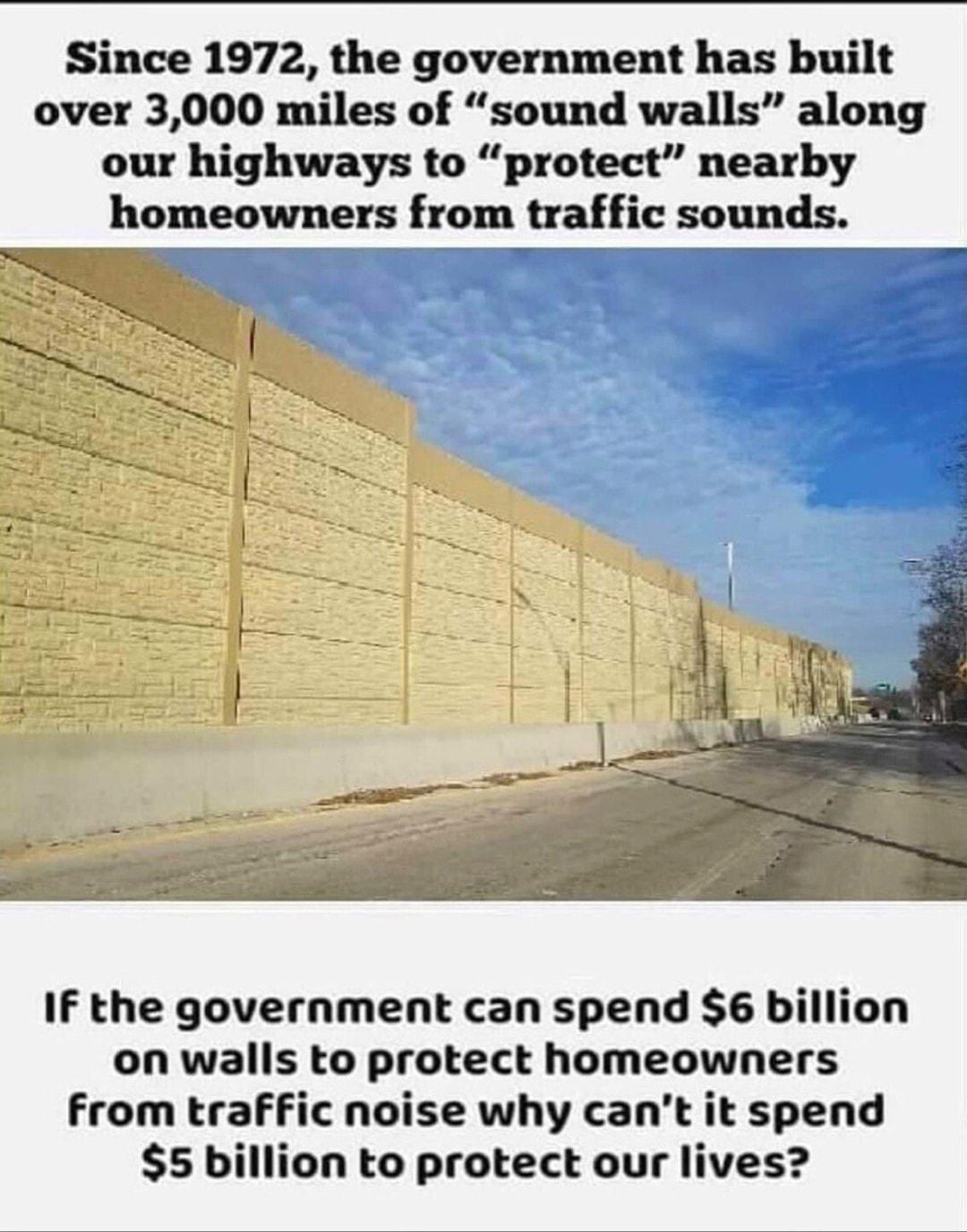 Since 1972 the government has built over 3000 miles of sound walls along our highways to protect nearby homeowners from traffic sounds If the government can spend 6 billion on walls to protect homeowners Ffrom trafFic noise why cant it spend 5 billion to protect our lives