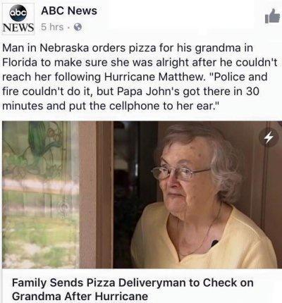 BC News e NEWS S5hrs Man in Nebraska orders pizza for his grandma in Florida to make sure she was alright after he couldnt reach her following Hurricane Matthew Police and fire couldnt do it but Papa Johns got there in 30 minutes and put the cellphone to her ear Family Sends Pizza Deliveryman to Check on Grandma After Hurricane