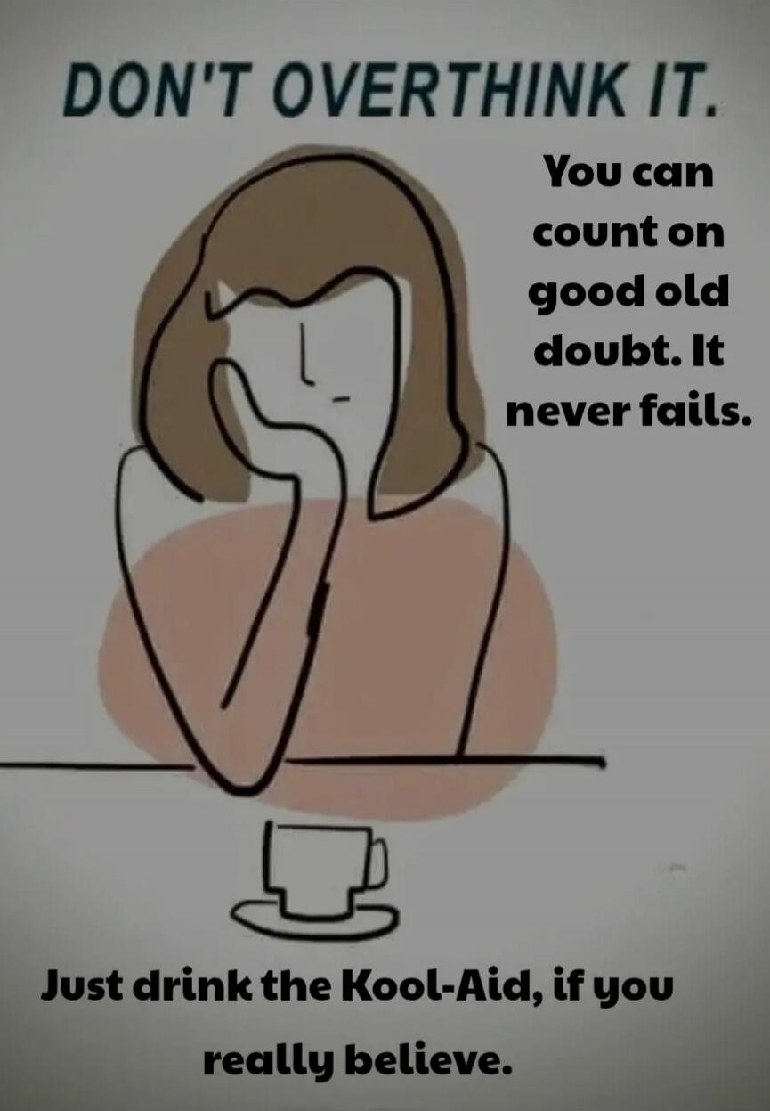 DON'T OVERTHINK IT. You can count on good old doubt. It never fails. Just drink the Kool-Aid, if you really believe.