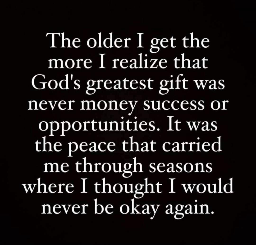 The older I get the more I realize that God's greatest gift was never money success or opportunities. It was the peace that carried me through seasons where I thought I would never be okay again.