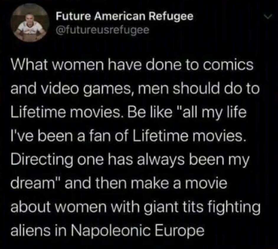 Future American Refugee futureusrefugee AL EIQWeTn S R IR e l oR oY elelyy o lale RVie cToXo T3 a M ETa RSl pTe o Ne eR o Lifetime movies Be like all my life Ive been a fan of Lifetime movies Directing one has always been my eCE T e R N RN TelY 1 about women with giant tits fighting aliens in Napoleonic Europe