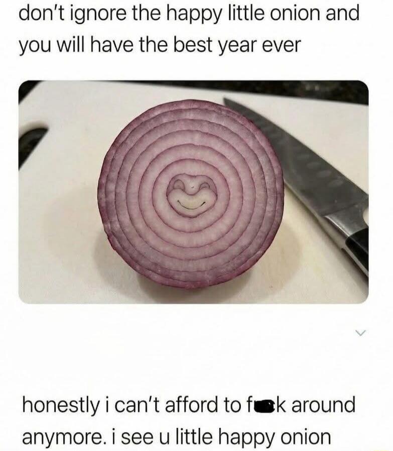 don't ignore the happy little onion and you will have the best year ever honestly i can't afford to f**k around anymore. i see u little happy onion