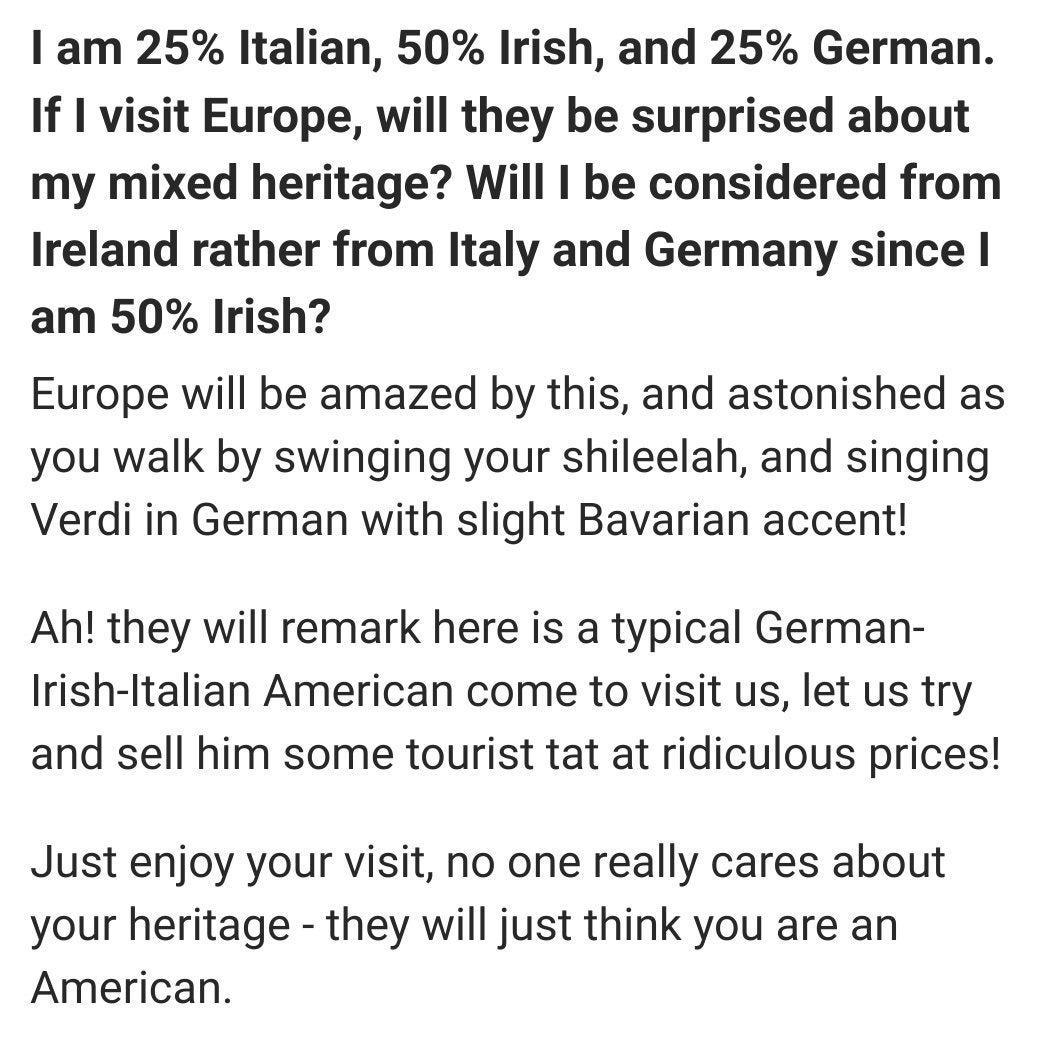 am 25 Italian 50 Irish and 25 German If 1 visit Europe will they be surprised about my mixed heritage Will be considered from Ireland rather from Italy and Germany since am 50 Irish Europe will be amazed by this and astonished as you walk by swinging your shileelah and singing Verdi in German with slight Bavarian accent Ah they will remark here is a typical German Irish Italian American come to vi