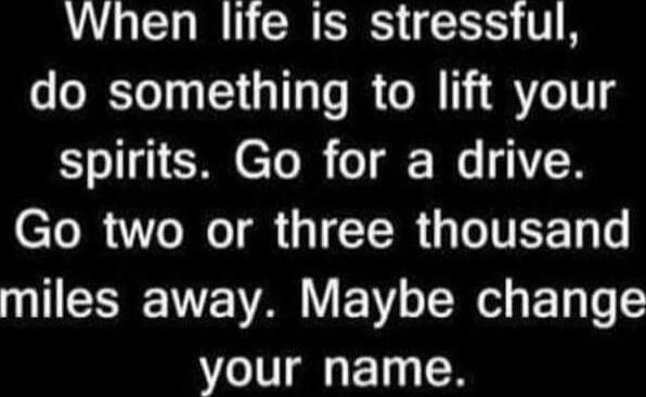 When life is stressful, do something to lift your spirits. Go for a drive. Go two or three thousand miles away. Maybe change your name.