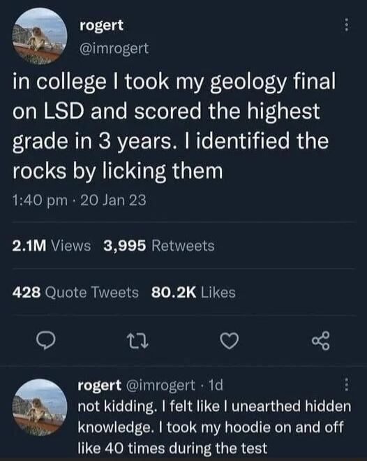 rogert imrogert in college took my geology final on LSD and scored the highest grade in 3 years identified the rocks by licking them 140 pm 20 Jan 23 PR 1Y RVETYER K L R EIITEETCY L 01 JOlCICR IVEEIEN b L dRIE o i3l V Q rogert imrogert 1d H not kidding felt like unearthed hldden o knowledge took my hoodie on and off CCRORT CENC MR EREEN