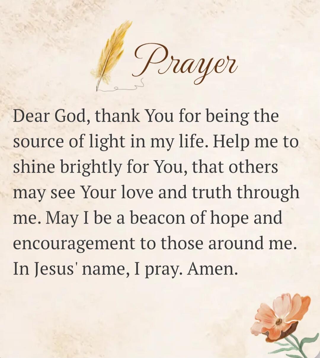 Prayer Dear God, thank You for being the source of light in my life. Help me to shine brightly for You, that others may see Your love and truth through me. May I be a beacon of hope and encouragement to those around me. In Jesus' name, I pray. Amen.