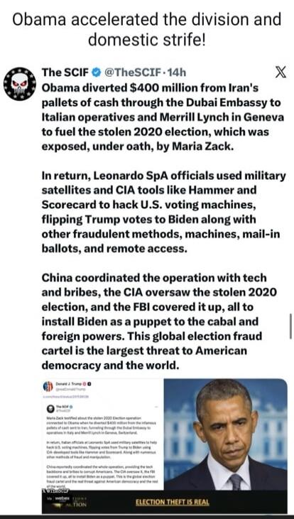 Obama accelerated the division and domestic strife!
The SCIF @TheSCIF - 14h
Obama diverted $400 million from Iran's pallets of cash through the Dubai Embassy to Italian operatives and Merrill Lynch in Geneva to fuel the stolen 2020 election, which was exposed, under oath, by Maria Zack.
In return, Leonardo SpA officials used military satellites and