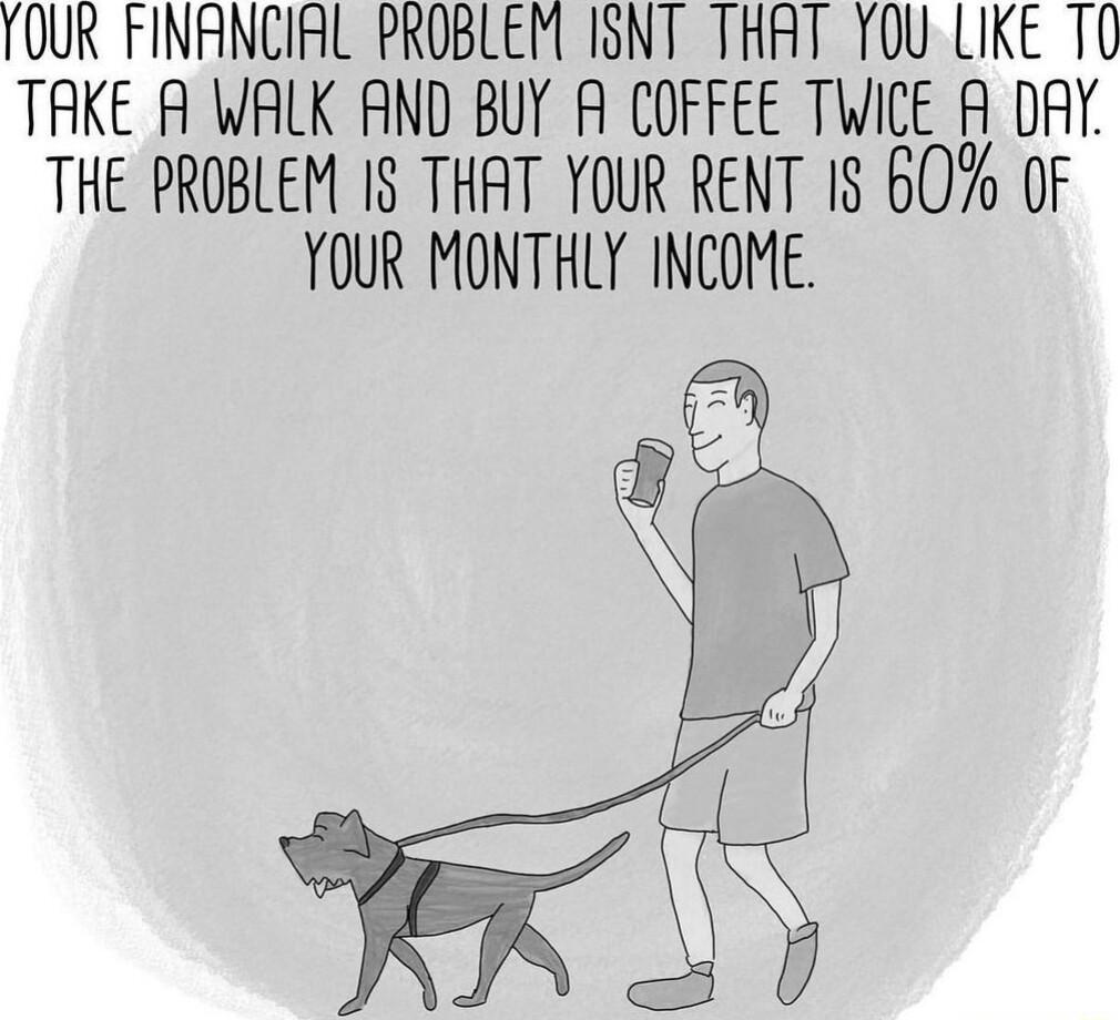 OUR FINANCIAL PROBLEM ISNT THRT YOU LIKE T0 TAKE A WALK AND BUY A COFFEE TWICE A DAY THE PROBLEM IS THAT YOUR RENT 1S 60 OF YOUR MONTHLY INCOME