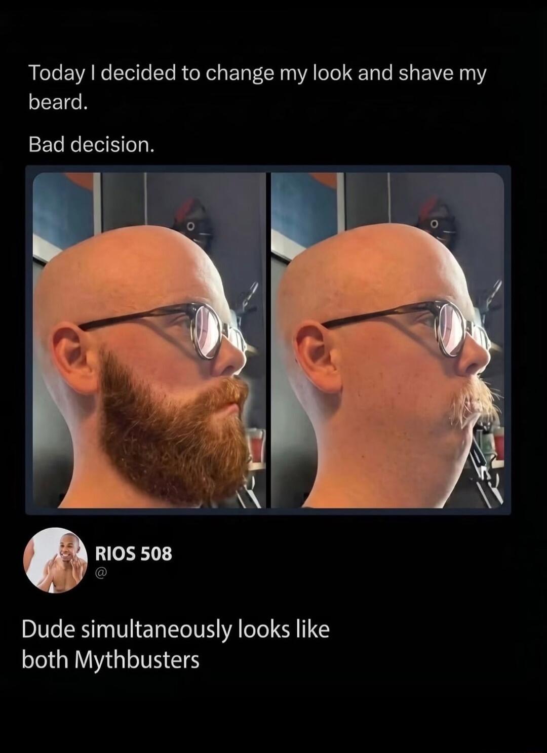 Today I decided to change my look and shave my beard. Bad decision. Dude simultaneously looks like both Mythbusters