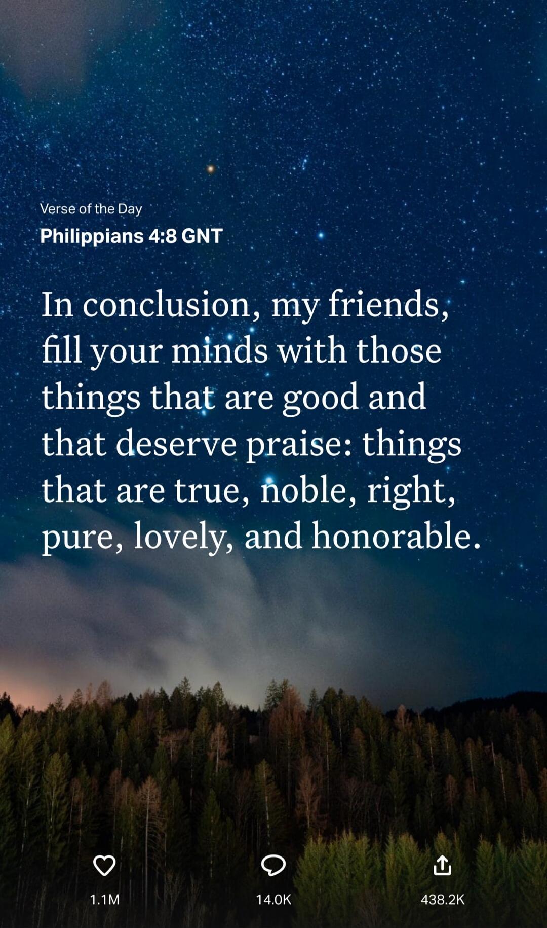 Verse of the Day
Philippians 4:8 GNT

In conclusion, my friends, fill your minds with those things that are good and that deserve praise: things that are true, noble, right, pure, lovely, and honorable.